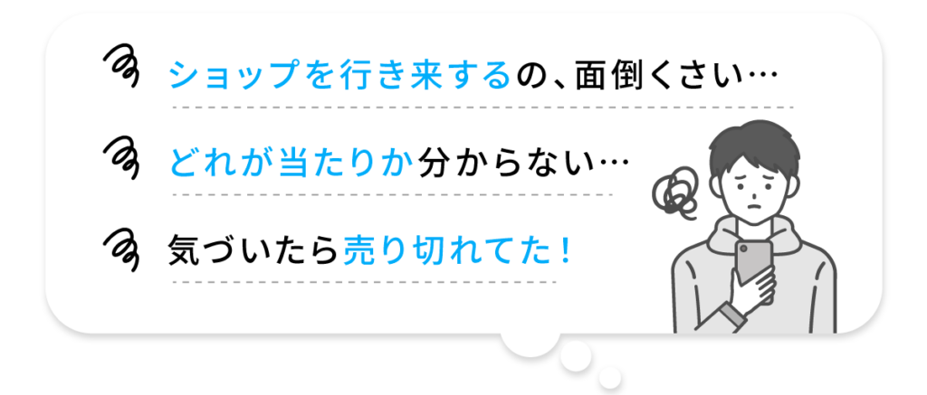 ショップを行き来するn面倒くさい どれが当たりかわからない 気づいたら売り切れてた!